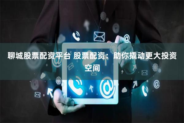 聊城股票配资平台 股票配资：助你撬动更大投资空间