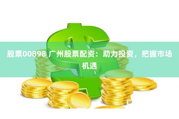 股票00898 广州股票配资：助力投资，把握市场机遇