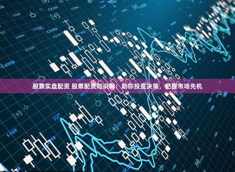 股票实盘配资 股票配资知识网：助你投资决策，把握市场先机