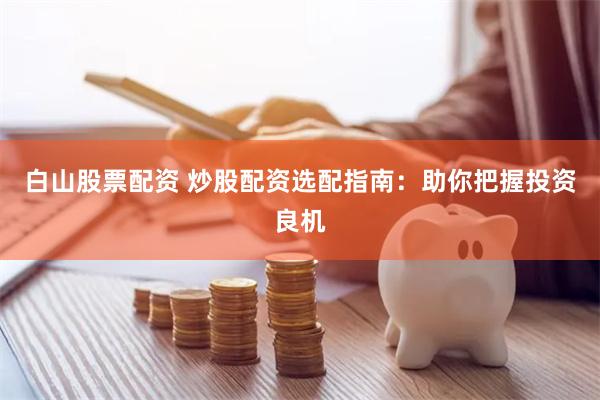 白山股票配资 炒股配资选配指南：助你把握投资良机