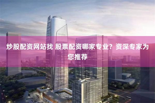炒股配资网站找 股票配资哪家专业？资深专家为您推荐
