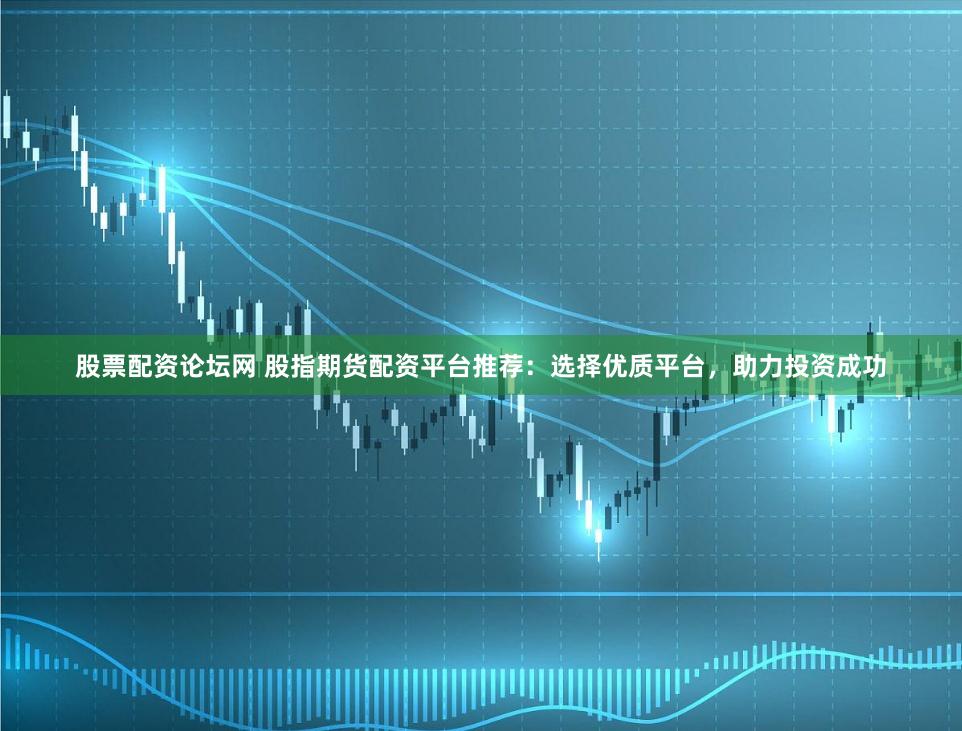 股票配资论坛网 股指期货配资平台推荐：选择优质平台，助力投资成功