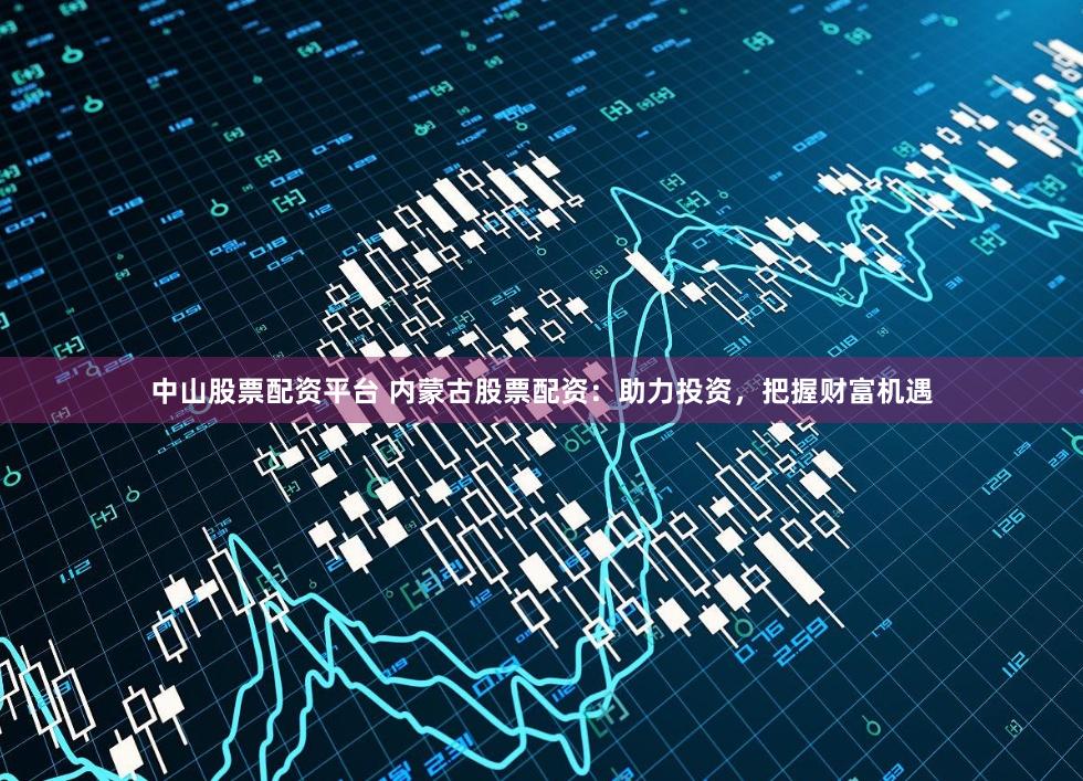 中山股票配资平台 内蒙古股票配资：助力投资，把握财富机遇