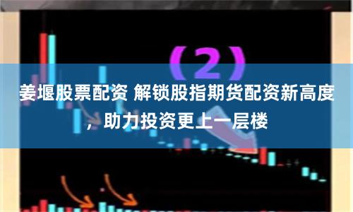 姜堰股票配资 解锁股指期货配资新高度，助力投资更上一层楼
