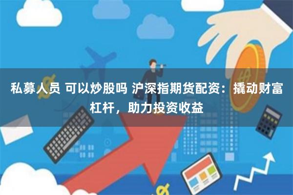 私募人员 可以炒股吗 沪深指期货配资：撬动财富杠杆，助力投资收益