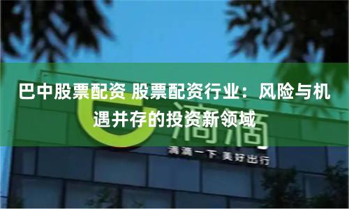 巴中股票配资 股票配资行业：风险与机遇并存的投资新领域