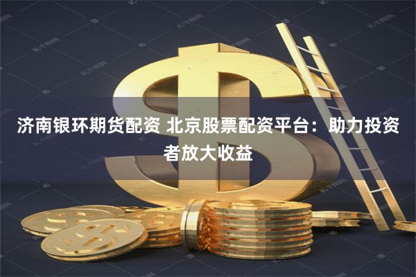 济南银环期货配资 北京股票配资平台：助力投资者放大收益