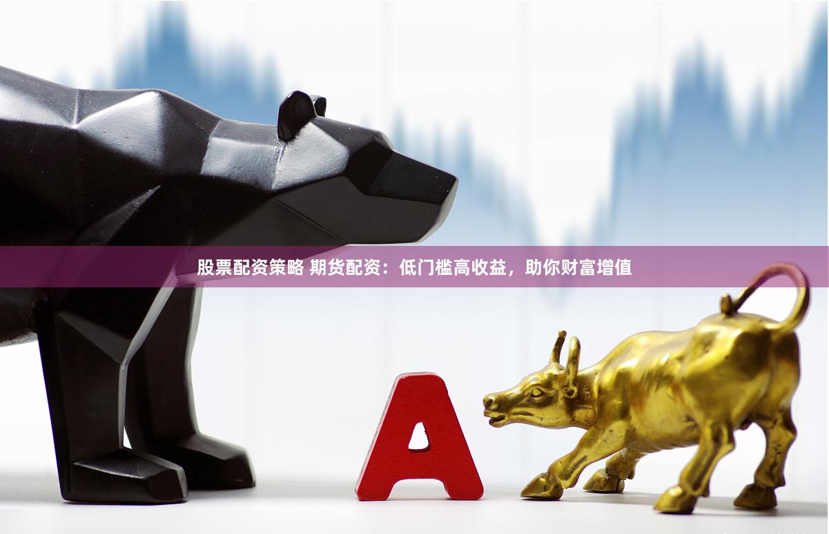 股票配资策略 期货配资：低门槛高收益，助你财富增值