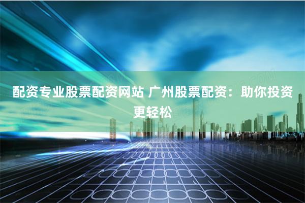 配资专业股票配资网站 广州股票配资：助你投资更轻松
