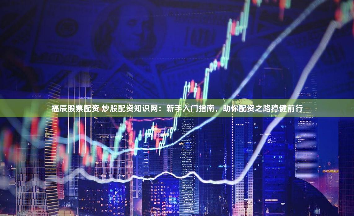 福辰股票配资 炒股配资知识网：新手入门指南，助你配资之路稳健前行
