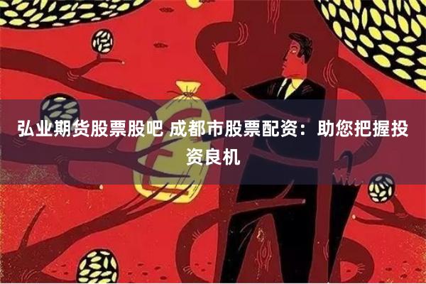 弘业期货股票股吧 成都市股票配资：助您把握投资良机