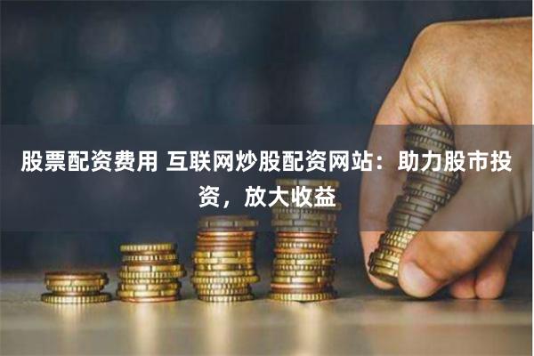 股票配资费用 互联网炒股配资网站：助力股市投资，放大收益