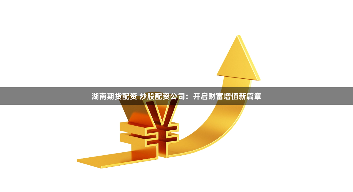 湖南期货配资 炒股配资公司：开启财富增值新篇章