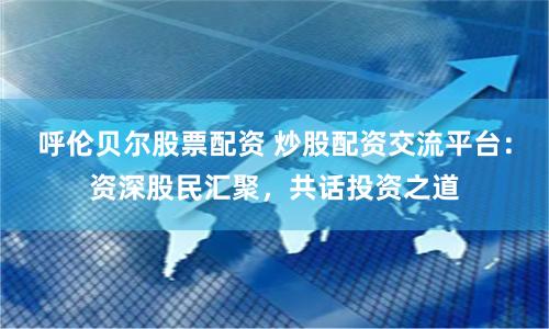 呼伦贝尔股票配资 炒股配资交流平台:资深股民汇聚,共话投资之道
