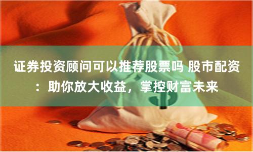 证券投资顾问可以推荐股票吗 股市配资：助你放大收益，掌控财富未来
