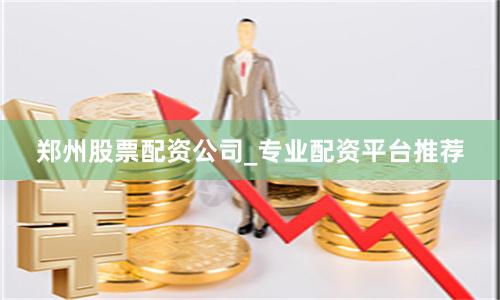 郑州股票配资公司_专业配资平台推荐